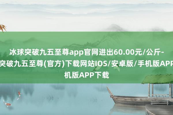 冰球突破九五至尊app官网进出60.00元/公斤-冰球突破九五至尊(官方)下载网站IOS/安卓版/手机版APP下载